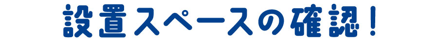 04 設置スペースの確認！