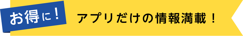 お得に！アプリだけの情報満載！