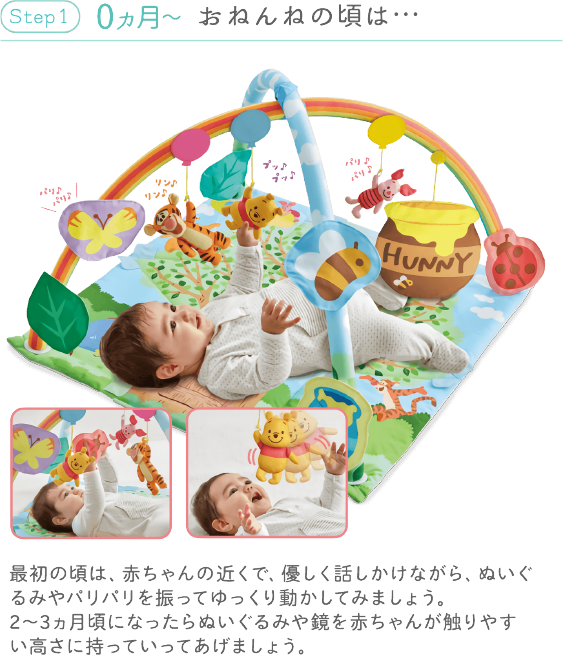 Step 1 0ヵ月~ おねんねの頃は… 最初の頃は、赤ちゃんの近くで、優しく話しかけながら、ぬいぐるみやパリパリを振ってゆっくり動かしてみましょう。2~3ヵ月頃になったらぬいぐるみや鏡を赤ちゃんが触りやすい高さに持っていってあげましょう。
