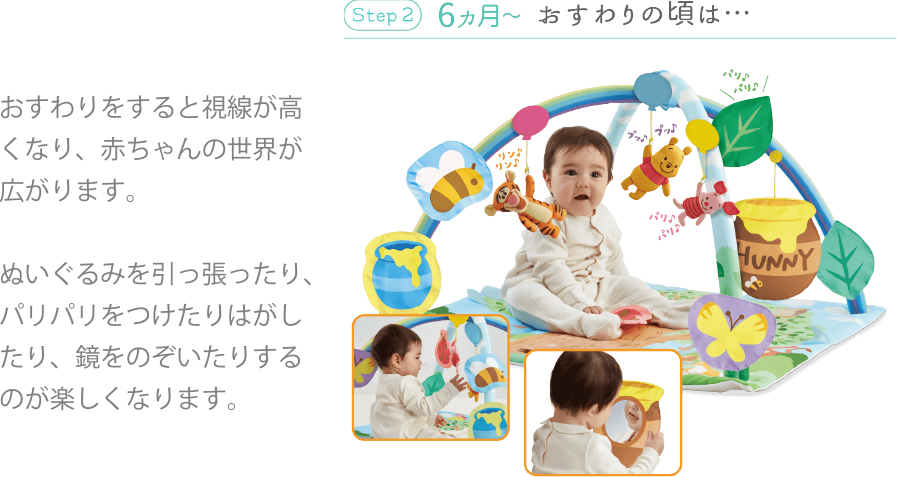 Step 2 6ヵ月~ おすわりの頃は… おすわりをすると視線が高くなり、赤ちゃんの世界が広がります。ぬいぐるみを引っ張ったり、パリパリをつけたりはがしたり、鏡をのぞいたりするのが楽しくなります。