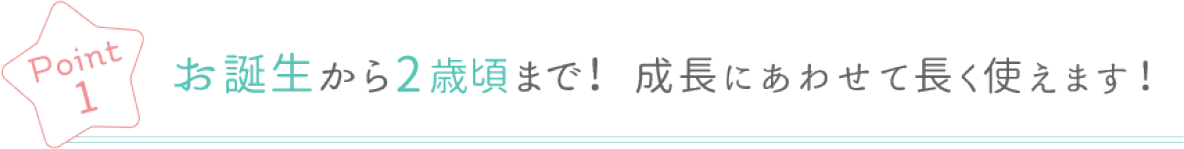 Point 1 お誕生から2歳頃まで! 成長にあわせて長く使えます!