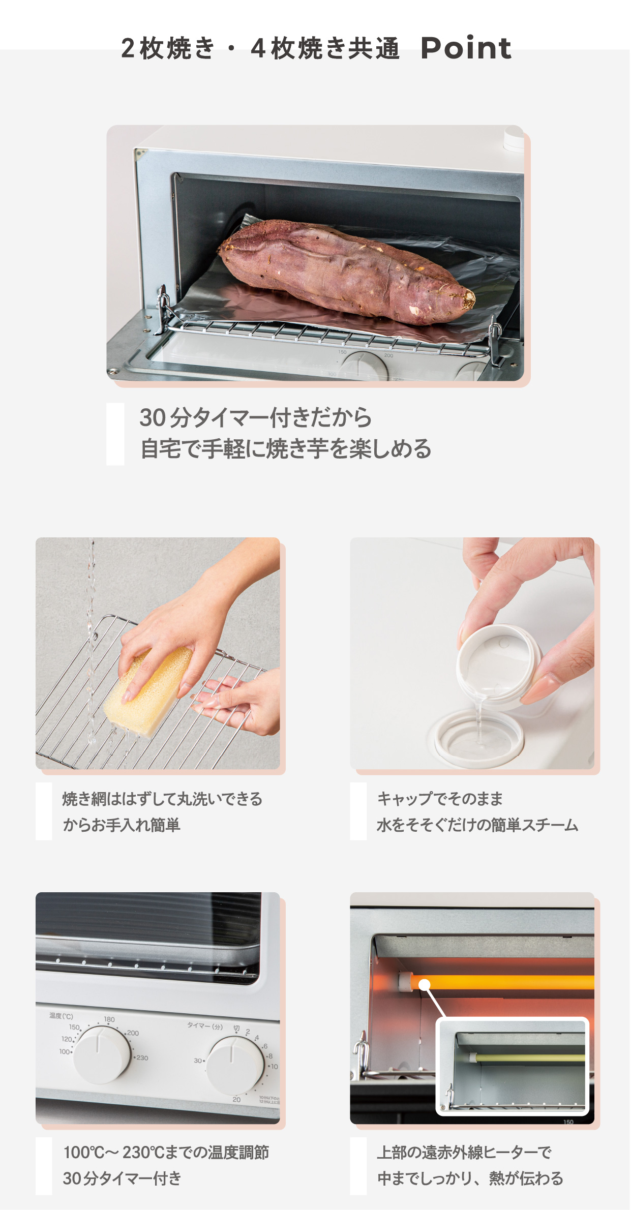 2枚焼き・4枚焼き共通 Point 30分タイマー付きだから自宅で手軽に焼き芋を楽しめる 焼き網ははずして丸洗いできるからお手入れ簡単 キャップでそのまま水をそそぐだけの簡単スチーム 100°C~230°Cまでの温度調節30分タイマー付き 上部の遠赤外線ヒーターで中までしっかり、熱が伝わる