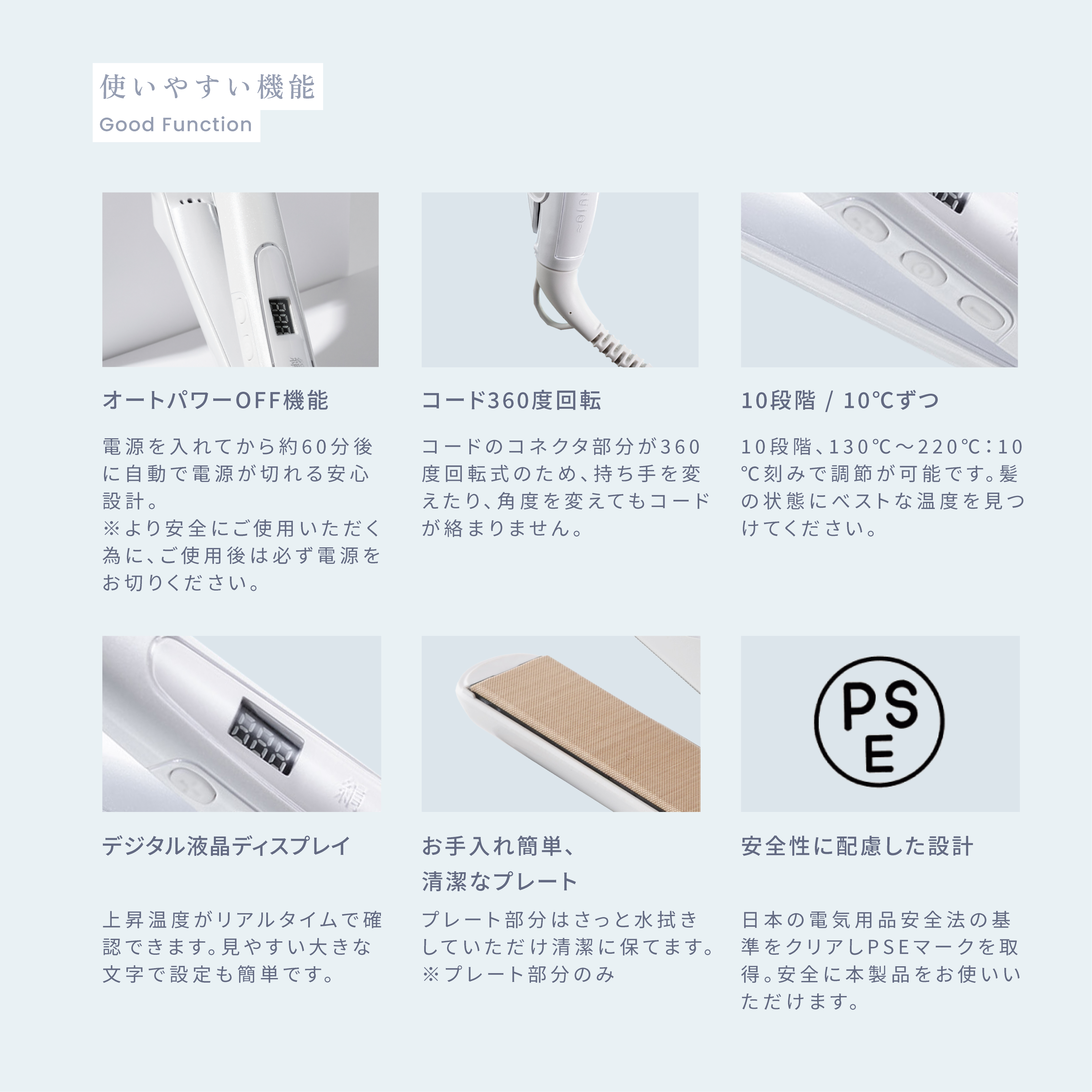 使いやすい機能 ・オートパワーOFF機能 電源を入れてから約60分後に自動で電源が切れる安心設計。※より安全にご使用いただく為に、ご使用後は必ず電源をお切りください。・コード360度回転 コードのコネクタ部分が360度回転式のため、持ち手を変えたり、角度を変えてもコードが絡まりません。 ・10段階/10°Cずつ 10段階130°C~220°C:10 °C刻みで調節が可能です。髪 の状態にベストな温度を見つけてください。 ・デジタル液晶ディスプレイ 上昇温度がリアルタイムで確認できます。見やすい大きな文字で設定も簡単です。 ・お手入れ簡単、清潔なプレート プレート部分はさっと水拭きしていただけ清潔に保てます。※プレート部分のみ ・安全性に配慮した設計 日本の電気用品安全法の基準をクリアしPSEマークを取得。安全に本製品をお使いいただけます。