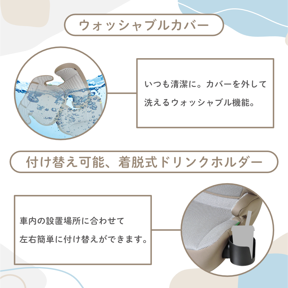 ウォッシャブルカバー いつも清潔に。 カバーを外して 洗えるウォッシャブル機能。付け替え可能、 着脱式ドリンクホルダー 車内の設置場所に合わせて 左右簡単に付け替えができます。