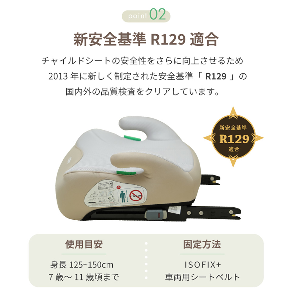 ポイント2 新安全基準R129適合 チャイルドシートの安全性をさらに向上させるため2013年に新しく制定された安全基準 R129 の国内外の品質検査をクリアしています。使用目安 身長125から150cm 7歳から11歳ごろまで