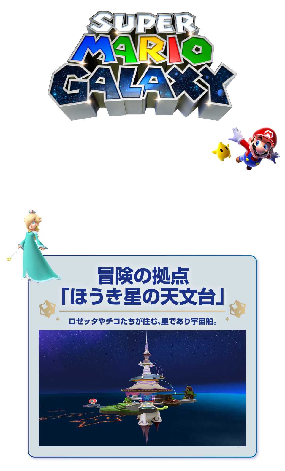 「スーパーマリオギャラクシー」 星から星へ マリオ、宇宙を冒険 天文台から銀河をのぞいて ロゼッタやチコたちが住む天文台を拠点に、星々が連なる銀河（ギャラクシー）を冒険していきます。 冒険の拠点「ほうき星の天文台」ロゼッタやチコたちが住む、星であり宇宙船。