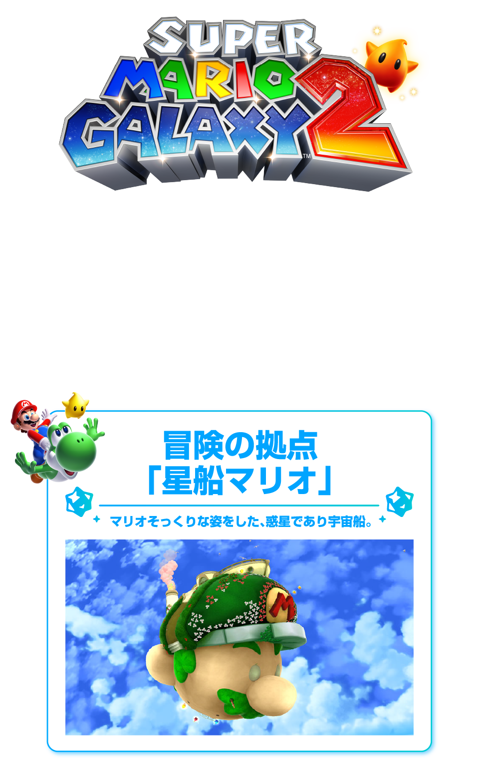 「スーパーマリオギャラクシー 2」 マリオとヨッシー、宇宙に飛び立つ 星船（ほしぶね）マリオで、大銀河を横断。 マリオそっくりな星船を拠点に、大銀河に浮かぶさまざまな惑星を渡り歩きます。 冒険の拠点「星船マリオ」 マリオそっくりな姿をした、惑星であり宇宙船。