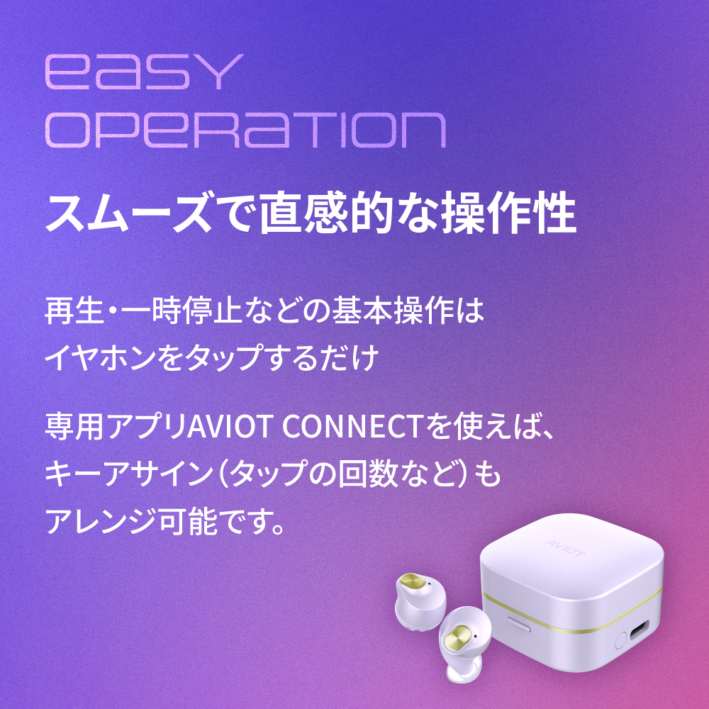 スムーズで直観的な操作性 再生・一時停止などの基本操作はイヤホンをタップするだけ 専用アプリAVIOT CONNECTを使えば、キーアサイン(タップの回数など)もアレンジ可能です。