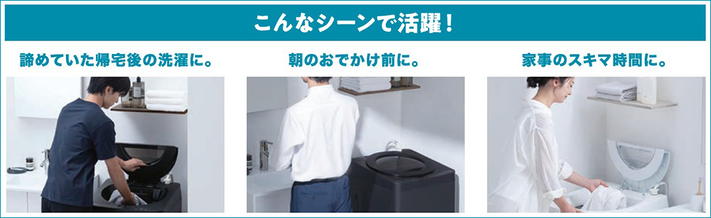 こんなシーンで活躍！ 諦めていた帰宅後の洗濯に。 朝のおでかけ前に。 家事のスキマ時間に。