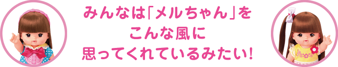 みんなは「メルちゃん」をこんな風に思ってくれているみたい！