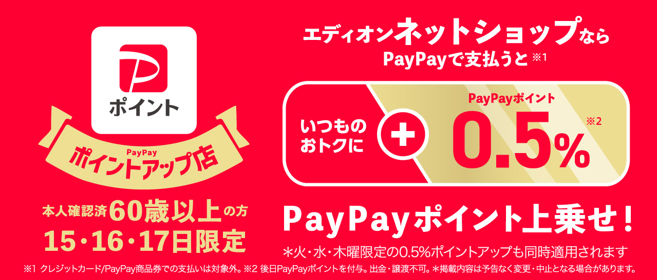 PayPayポイントアップ店本人確認済み60歳以上の方15・16・17日限定 エディオンネットショップならPayPayで支払うといつものおトクに+0.5%PayPayポイント上乗せ！※火・水・木曜日限定の0.5%ポイントアップも同時適用されます。※クレジットカード/PayPay商品券でのお支払いは対象外。※後日PayPayポイントを付与。出金・譲渡不可。※掲載内容は予告なく変更・中止となる場合がございます。
