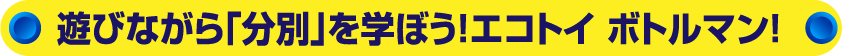 遊びながら「分別」を学ぼう！エコトイ ボトルマン！
