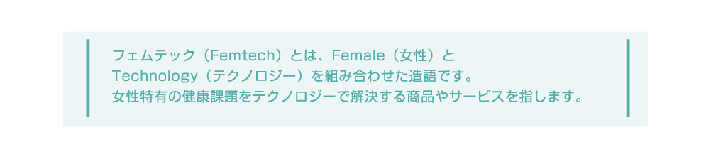 フェムテック(Femtech)とは、Female（女性）とTechnology（テクノロジー）を組み合わせた造語です。女性特有の健康課題をテクノロジーで解決する商品やサービスを指します。